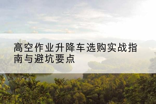 华蓥升降车怎么选-高空作业升降车选购实战指南与避坑要点