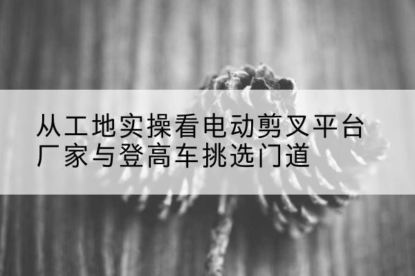 华蓥电动剪叉升降平台厂家-从工地实操看电动剪叉平台厂家与登高车挑选门道