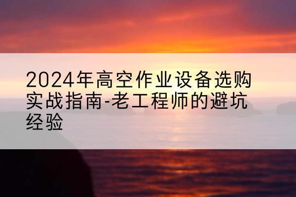 华蓥高空作业升降机厂家推荐-2024年高空作业设备选购实战指南-老工程师的避坑经验