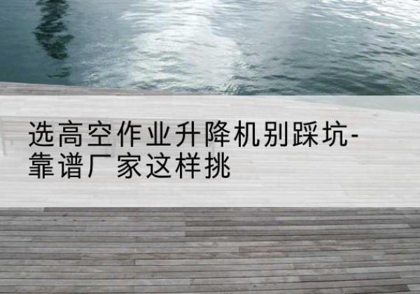 华蓥剪叉式升降机厂家-选高空作业升降机别踩坑-靠谱厂家这样挑