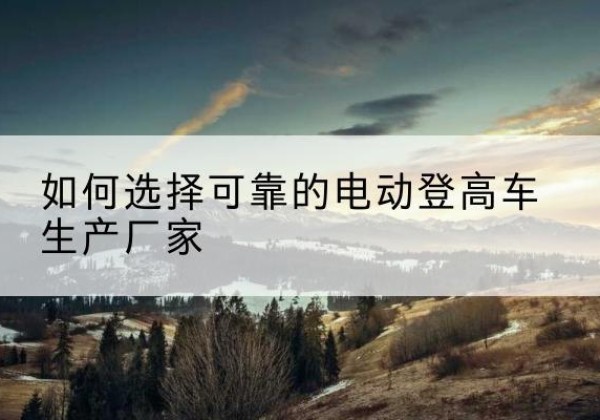 华蓥电动登高车厂家-如何选择可靠的电动登高车生产厂家