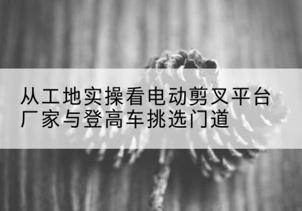 华蓥电动剪叉升降平台厂家-从工地实操看电动剪叉平台厂家与登高车挑选门道