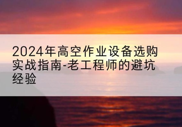 华蓥高空作业升降机厂家推荐-2024年高空作业设备选购实战指南-老工程师的避坑经验